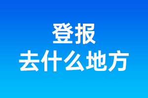 登报去什么地方_登报在什么地方登